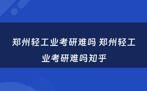 郑州轻工业考研难吗 郑州轻工业考研难吗知乎