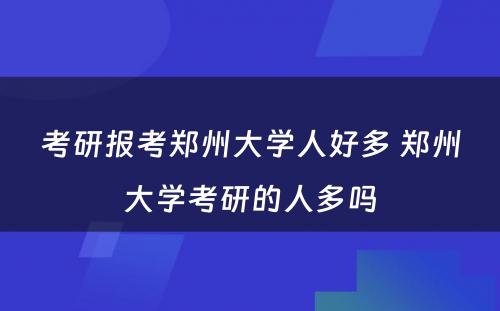 考研报考郑州大学人好多 郑州大学考研的人多吗