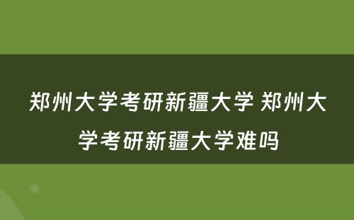 郑州大学考研新疆大学 郑州大学考研新疆大学难吗