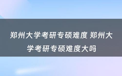 郑州大学考研专硕难度 郑州大学考研专硕难度大吗