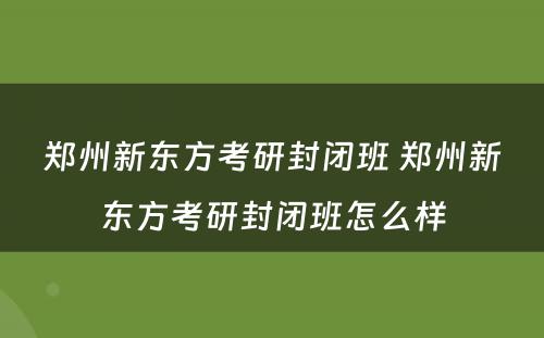 郑州新东方考研封闭班 郑州新东方考研封闭班怎么样