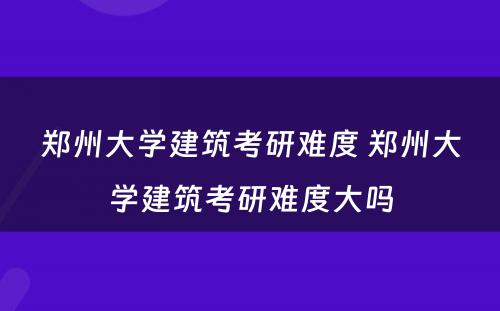 郑州大学建筑考研难度 郑州大学建筑考研难度大吗