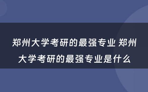 郑州大学考研的最强专业 郑州大学考研的最强专业是什么