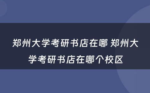 郑州大学考研书店在哪 郑州大学考研书店在哪个校区