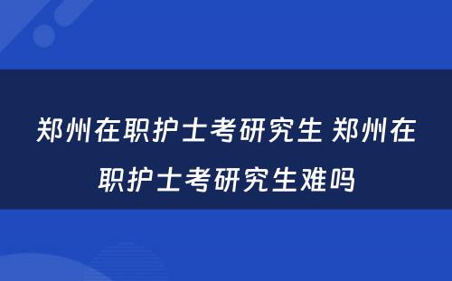 郑州在职护士考研究生 郑州在职护士考研究生难吗