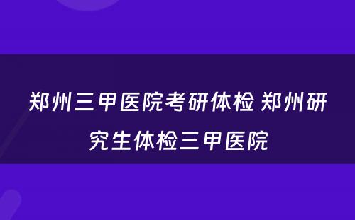 郑州三甲医院考研体检 郑州研究生体检三甲医院