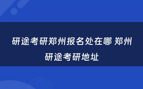 研途考研郑州报名处在哪 郑州研途考研地址