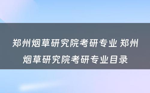 郑州烟草研究院考研专业 郑州烟草研究院考研专业目录