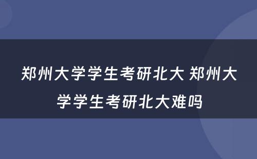 郑州大学学生考研北大 郑州大学学生考研北大难吗