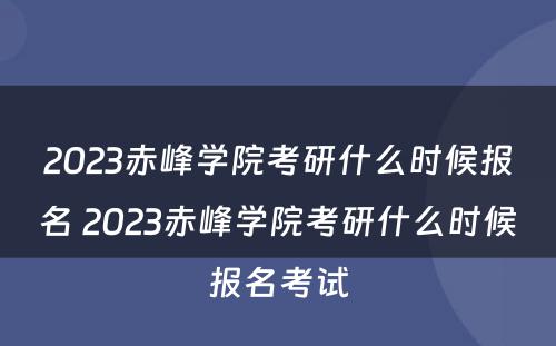 2023赤峰学院考研什么时候报名 2023赤峰学院考研什么时候报名考试