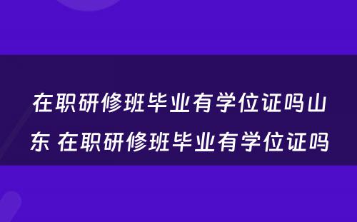 在职研修班毕业有学位证吗山东 在职研修班毕业有学位证吗