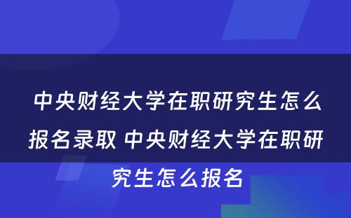 中央财经大学在职研究生怎么报名录取 中央财经大学在职研究生怎么报名