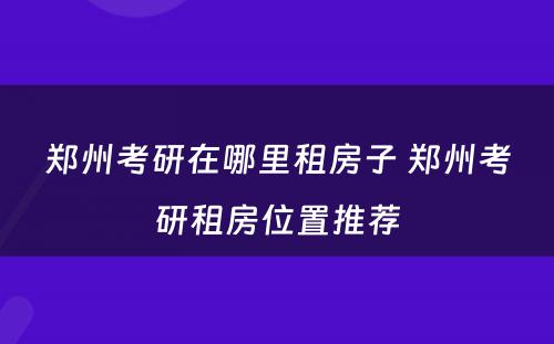 郑州考研在哪里租房子 郑州考研租房位置推荐