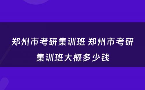 郑州市考研集训班 郑州市考研集训班大概多少钱