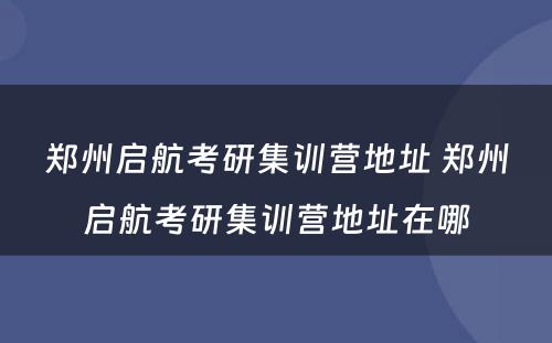 郑州启航考研集训营地址 郑州启航考研集训营地址在哪