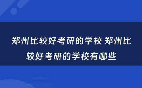 郑州比较好考研的学校 郑州比较好考研的学校有哪些