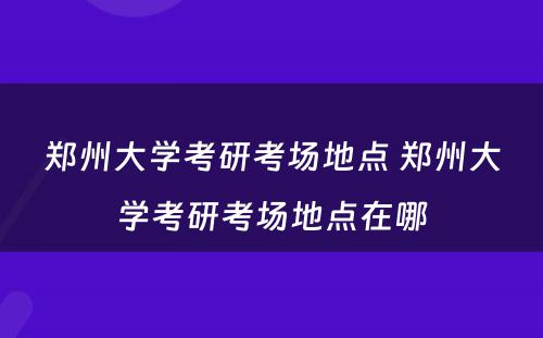 郑州大学考研考场地点 郑州大学考研考场地点在哪