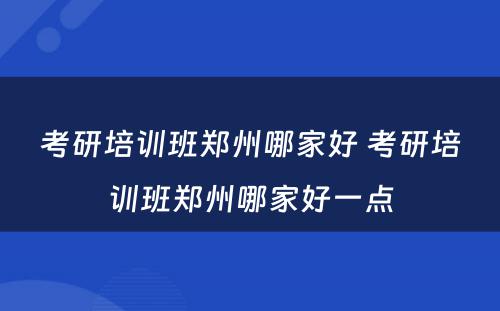 考研培训班郑州哪家好 考研培训班郑州哪家好一点