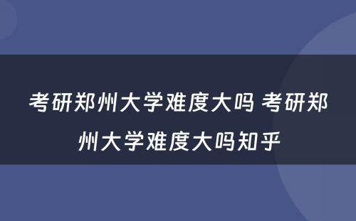 考研郑州大学难度大吗 考研郑州大学难度大吗知乎