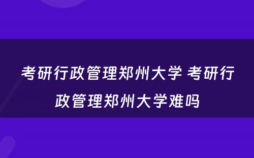 考研行政管理郑州大学 考研行政管理郑州大学难吗