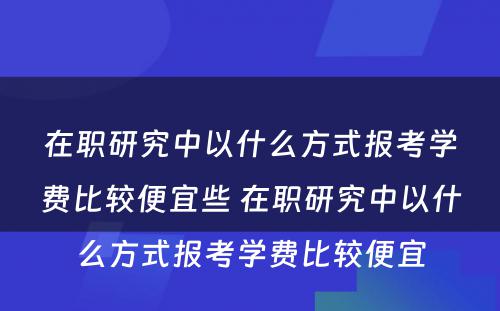 在职研究中以什么方式报考学费比较便宜些 在职研究中以什么方式报考学费比较便宜