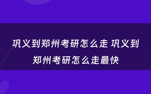 巩义到郑州考研怎么走 巩义到郑州考研怎么走最快