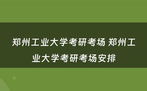 郑州工业大学考研考场 郑州工业大学考研考场安排