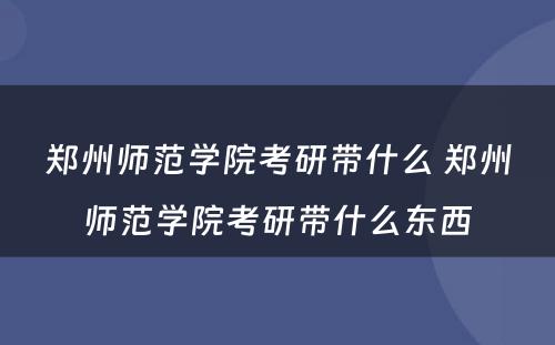 郑州师范学院考研带什么 郑州师范学院考研带什么东西