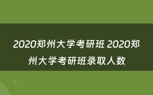 2020郑州大学考研班 2020郑州大学考研班录取人数