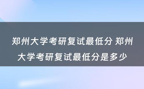 郑州大学考研复试最低分 郑州大学考研复试最低分是多少