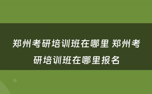 郑州考研培训班在哪里 郑州考研培训班在哪里报名