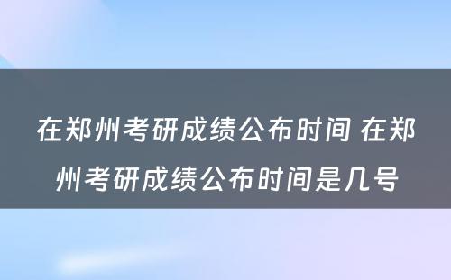 在郑州考研成绩公布时间 在郑州考研成绩公布时间是几号