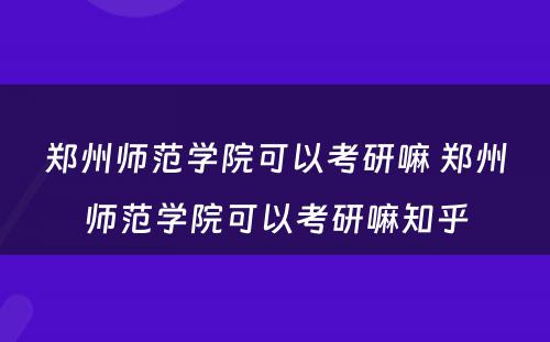 郑州师范学院可以考研嘛 郑州师范学院可以考研嘛知乎