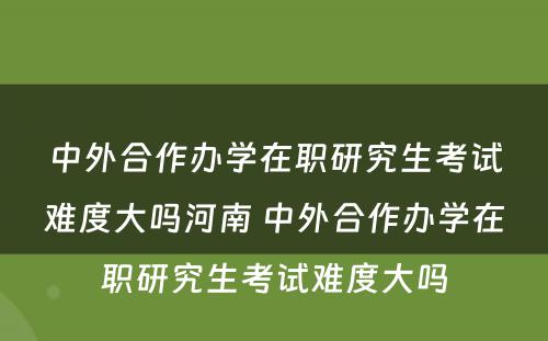 中外合作办学在职研究生考试难度大吗河南 中外合作办学在职研究生考试难度大吗