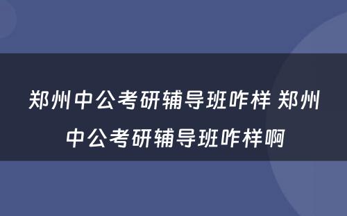 郑州中公考研辅导班咋样 郑州中公考研辅导班咋样啊