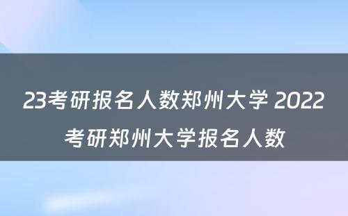 23考研报名人数郑州大学 2022考研郑州大学报名人数