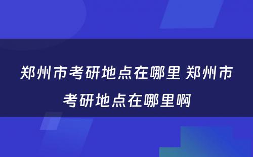 郑州市考研地点在哪里 郑州市考研地点在哪里啊