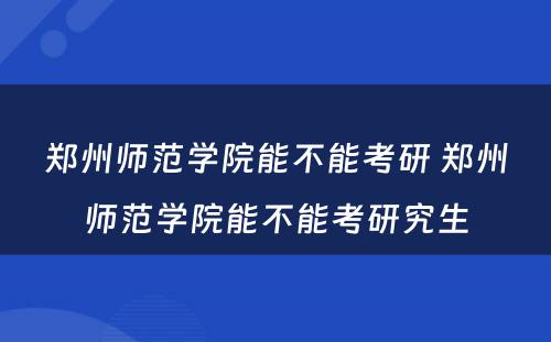 郑州师范学院能不能考研 郑州师范学院能不能考研究生