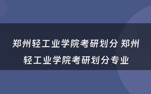 郑州轻工业学院考研划分 郑州轻工业学院考研划分专业