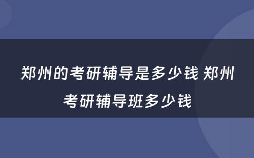 郑州的考研辅导是多少钱 郑州考研辅导班多少钱