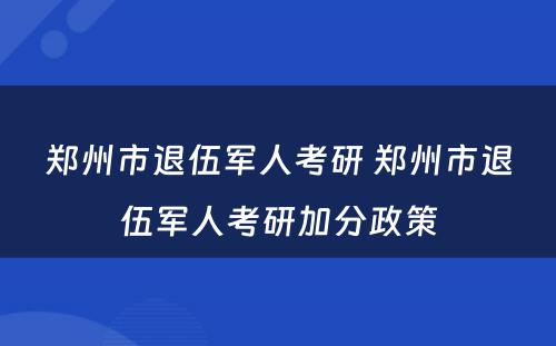 郑州市退伍军人考研 郑州市退伍军人考研加分政策