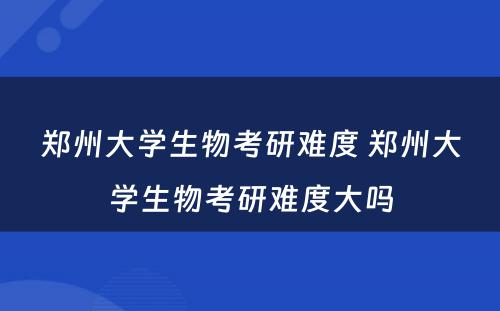 郑州大学生物考研难度 郑州大学生物考研难度大吗