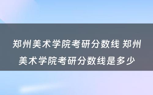 郑州美术学院考研分数线 郑州美术学院考研分数线是多少