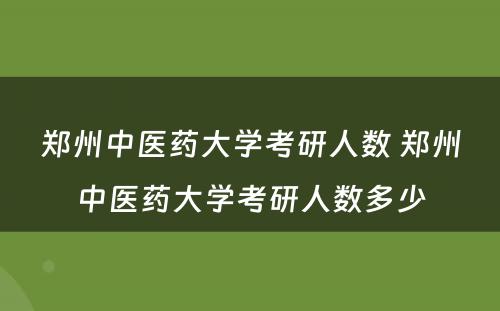 郑州中医药大学考研人数 郑州中医药大学考研人数多少