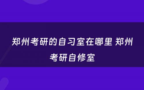 郑州考研的自习室在哪里 郑州考研自修室