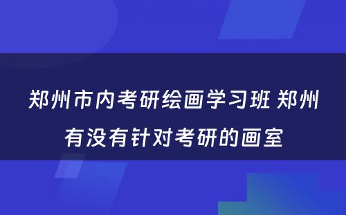 郑州市内考研绘画学习班 郑州有没有针对考研的画室