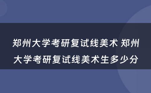 郑州大学考研复试线美术 郑州大学考研复试线美术生多少分