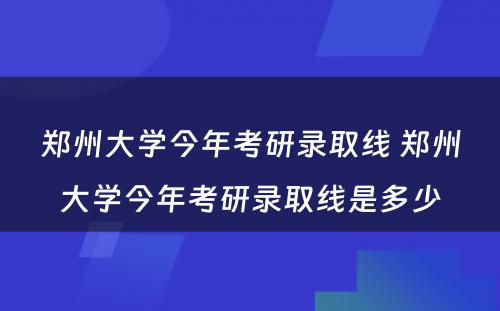 郑州大学今年考研录取线 郑州大学今年考研录取线是多少