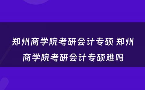 郑州商学院考研会计专硕 郑州商学院考研会计专硕难吗