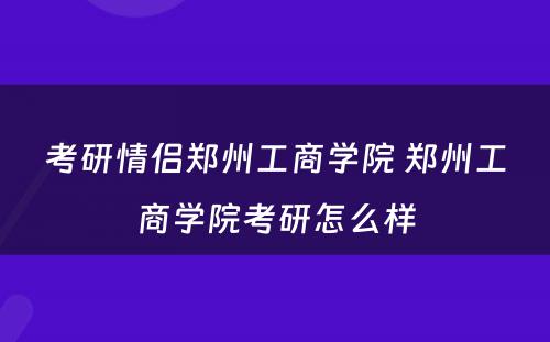 考研情侣郑州工商学院 郑州工商学院考研怎么样